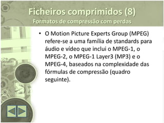 Ficheiros comprimidos (8)
 Formatos de compressão com perdas
   • O Motion Picture Experts Group (MPEG)
     refere-se a uma família de standards para
     áudio e vídeo que inclui o MPEG-1, o
     MPEG-2, o MPEG-1 Layer3 (MP3) e o
     MPEG-4, baseados na complexidade das
     fórmulas de compressão (quadro
     seguinte).
 