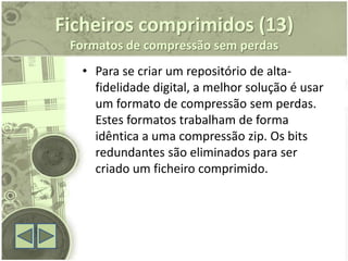 Ficheiros comprimidos (13)
 Formatos de compressão sem perdas
  • Para se criar um repositório de alta-
    fidelidade digital, a melhor solução é usar
    um formato de compressão sem perdas.
    Estes formatos trabalham de forma
    idêntica a uma compressão zip. Os bits
    redundantes são eliminados para ser
    criado um ficheiro comprimido.
 