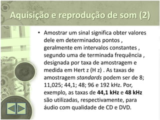 Aquisição e reprodução de som (2)
      • Amostrar um sinal significa obter valores
        dele em determinados pontos ,
        geralmente em intervalos constantes ,
        segundo uma de terminada frequência ,
        designada por taxa de amostragem e
        medida em Hert z (H z) . As taxas de
        amostragem standards podem ser de 8;
        11,025; 44,1; 48; 96 e 192 kHz. Por,
        exemplo, as taxas de 44,1 kHz e 48 kHz
        são utilizadas, respectivamente, para
        áudio com qualidade de CD e DVD.
 