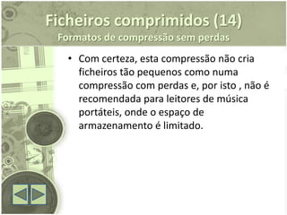 Ficheiros comprimidos (14)
 Formatos de compressão sem perdas
  • Com certeza, esta compressão não cria
    ficheiros tão pequenos como numa
    compressão com perdas e, por isto , não é
    recomendada para leitores de música
    portáteis, onde o espaço de
    armazenamento é limitado.
 