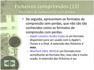 Ficheiros comprimidos (15)
 Formatos de compressão sem perdas
  • De seguida, apresentam-se formatos de
    compressão sem perdas, que não são tão
    conhecidos como os formatos de
    compressão com perdas.
     – Apple Lossless Audio Codec é um formato
       disponível para ser usado com o Apple's
       iTunes e o iPod. A extensão dos ficheiros é
       moa.
     – WavPack (WV, WVC) é um formato livre
       semelhante ao formato flac, mas não é muito
       usado. A extensão dos ficheiros é wv.
 