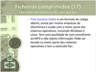 Ficheiros comprimidos (17)
 Formatos de compressão sem perdas
     – Free Lossless Codec é um formato de código
       aberto, aceite por muitas empresas de
       electrónica e usado com a maior parte dos
       sistemas operativos, incluindo Windows e
       Linux. Tem uma qualidade de som semelhante
       ao MP3 e não rejeita informação. Pode ser
       tocado na maior parte dos sistemas
       operativos e tem a extensão flac.
 