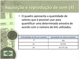 Aquisição e reprodução de som (4)
      • O quadro apresenta a quantidade de
        valores que é possível usar para
        quantificar uma determinada amostra de
        acordo com o número de bits utilizados.
 