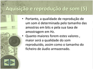 Aquisição e reprodução de som (5)
      • Portanto, a qualidade de reprodução de
        um som é determinada pelo tamanho das
        amostras em bits e pela sua taxa de
        amostragem em Hz.
      • Quanto maiores forem estes valores ,
        maior será a qualidade do som
        reproduzido, assim como o tamanho do
        ficheiro de áudio armazenado.
 