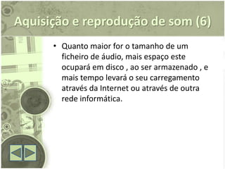 Aquisição e reprodução de som (6)
      • Quanto maior for o tamanho de um
        ficheiro de áudio, mais espaço este
        ocupará em disco , ao ser armazenado , e
        mais tempo levará o seu carregamento
        através da Internet ou através de outra
        rede informática.
 