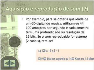 Aquisição e reprodução de som (7)
      • Por exemplo, para se obter a qualidade de
        um CD digital de música, utilizam-se 44
        100 amostras por segundo e cada amostra
        tem uma profundidade ou resolução de
        16 bits. Se o som reproduzido for estéreo
        (2 canais), tem-se:
 