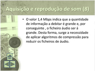 Aquisição e reprodução de som (8)
      • O valor 1,4 Mbps indica que a quantidade
        de informação a debitar é grande e, por
        conseguinte , o ficheiro áudio ser á
        grande. Desta forma, surge a necessidade
        de aplicar algoritmos de compressão para
        reduzir os ficheiros de áudio.
 