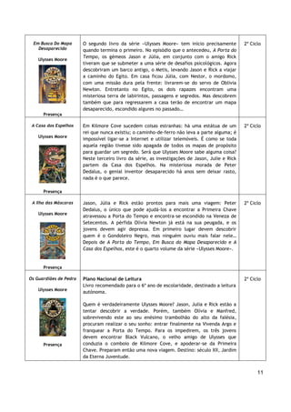 11
Em Busca Do Mapa
Desaparecido
Ulysses Moore
Presença
O segundo livro da série «Ulysses Moore» tem início precisamente
quando termina o primeiro. No episódio que o antecedeu, A Porta do
Tempo, os gémeos Jason e Júlia, em conjunto com o amigo Rick
tiveram que se submeter a uma série de desafios psicológicos. Agora
descobriram um barco antigo, o Metis, levando Jason e Rick a viajar
a caminho do Egito. Em casa ficou Júlia, com Nestor, o mordomo,
com uma missão dura pela frente: livrarem-se do servo de Oblivia
Newton. Entretanto no Egito, os dois rapazes encontram uma
misteriosa terra de labirintos, passagens e segredos. Mas descobrem
também que para regressarem a casa terão de encontrar um mapa
desaparecido, escondido algures no passado…
2º Ciclo
A Casa dos Espelhos
Ulysses Moore
Presença
Em Kilmore Cove sucedem coisas estranhas: há uma estátua de um
rei que nunca existiu; o caminho-de-ferro não leva a parte alguma; é
impossível ligar-se a Internet e utilizar telemóveis. É como se toda
aquela região tivesse sido apagada de todos os mapas de propósito
para guardar um segredo. Será que Ulysses Moore sabe alguma coisa?
Neste terceiro livro da série, as investigações de Jason, Julie e Rick
partem da Casa dos Espelhos. Na misteriosa morada de Peter
Dedalus, o genial inventor desaparecido há anos sem deixar rasto,
nada é o que parece.
2º Ciclo
A Ilha das Máscaras
Ulysses Moore
Presença
Jason, Júlia e Rick estão prontos para mais uma viagem: Peter
Dedalus, o único que pode ajudá-los a encontrar a Primeira Chave
atravessou a Porta do Tempo e encontra-se escondido na Veneza de
Setecentos. A pérfida Olívia Newton já está na sua peugada, e os
jovens devem agir depressa. Em primeiro lugar devem descobrir
quem é o Gondoleiro Negro, mas ninguém ouviu mais falar nele…
Depois de A Porta do Tempo, Em Busca do Mapa Desaparecido e A
Casa dos Espelhos, este é o quarto volume da série «Ulysses Moore».
2º Ciclo
Os Guardiães de Pedra
Ulysses Moore
Presença
Plano Nacional de Leitura
Livro recomendado para o 6º ano de escolaridade, destinado a leitura
autónoma.
Quem é verdadeiramente Ulysses Moore? Jason, Julia e Rick estão a
tentar descobrir a verdade. Porém, também Olívia e Manfred,
sobrevivendo este ao seu enésimo trambolhão do alto da falésia,
procuram realizar o seu sonho: entrar finalmente na Vivenda Argo e
franquear a Porta do Tempo. Para os impedirem, os três jovens
devem encontrar Black Vulcano, o velho amigo de Ulysses que
conduzia o comboio de Kilmore Cove, e apoderar-se da Primeira
Chave. Preparam então uma nova viagem. Destino: século XII, Jardim
da Eterna Juventude.
2º Ciclo
 
