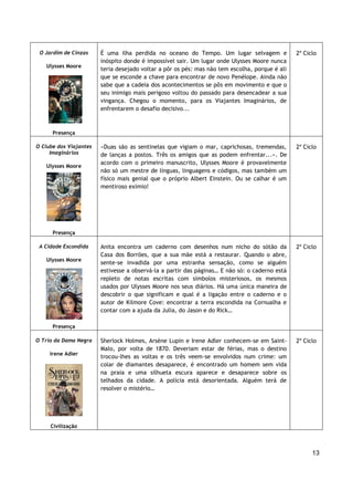 13
O Jardim de Cinzas
Ulysses Moore
Presença
É uma ilha perdida no oceano do Tempo. Um lugar selvagem e
inóspito donde é impossível sair. Um lugar onde Ulysses Moore nunca
teria desejado voltar a pôr os pés: mas não tem escolha, porque é ali
que se esconde a chave para encontrar de novo Penélope. Ainda não
sabe que a cadeia dos acontecimentos se pôs em movimento e que o
seu inimigo mais perigoso voltou do passado para desencadear a sua
vingança. Chegou o momento, para os Viajantes Imaginários, de
enfrentarem o desafio decisivo...
2º Ciclo
O Clube dos Viajantes
Imaginários
Ulysses Moore
Presença
«Duas são as sentinelas que vigiam o mar, caprichosas, tremendas,
de lanças a postos. Três os amigos que as podem enfrentar...». De
acordo com o primeiro manuscrito, Ulysses Moore é provavelmente
não só um mestre de línguas, linguagens e códigos, mas também um
físico mais genial que o próprio Albert Einstein. Ou se calhar é um
mentiroso exímio!
2º Ciclo
A Cidade Escondida
Ulysses Moore
Presença
Anita encontra um caderno com desenhos num nicho do sótão da
Casa dos Borrões, que a sua mãe está a restaurar. Quando o abre,
sente-se invadida por uma estranha sensação, como se alguém
estivesse a observá-la a partir das páginas… E não só: o caderno está
repleto de notas escritas com símbolos misteriosos, os mesmos
usados por Ulysses Moore nos seus diários. Há uma única maneira de
descobrir o que significam e qual é a ligação entre o caderno e o
autor de Kilmore Cove: encontrar a terra escondida na Cornualha e
contar com a ajuda da Julia, do Jason e do Rick…
2º Ciclo
O Trio da Dama Negra
Irene Adler
Civilização
Sherlock Holmes, Arsène Lupin e Irene Adler conhecem-se em Saint-
Malo, por volta de 1870. Deveriam estar de férias, mas o destino
trocou-lhes as voltas e os três veem-se envolvidos num crime: um
colar de diamantes desaparece, é encontrado um homem sem vida
na praia e uma silhueta escura aparece e desaparece sobre os
telhados da cidade. A polícia está desorientada. Alguém terá de
resolver o mistério…
2º Ciclo
 