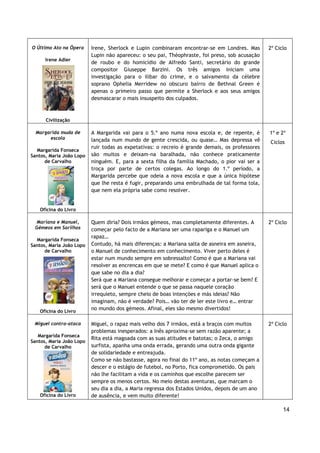 14
O Último Ato na Ópera
Irene Adler
Civilização
Irene, Sherlock e Lupin combinaram encontrar-se em Londres. Mas
Lupin não apareceu: o seu pai, Théophraste, foi preso, sob acusação
de roubo e do homicídio de Alfredo Santi, secretário do grande
compositor Giuseppe Barzini. Os três amigos iniciam uma
investigação para o ilibar do crime, e o salvamento da célebre
soprano Ophelia Merridew no obscuro bairro de Bethnal Green é
apenas o primeiro passo que permite a Sherlock e aos seus amigos
desmascarar o mais insuspeito dos culpados.
2º Ciclo
Margarida muda de
escola
Margarida Fonseca
Santos, Maria João Lopo
de Carvalho
Oficina do Livro
A Margarida vai para o 5.º ano numa nova escola e, de repente, é
lançada num mundo de gente crescida, ou quase… Mas depressa vê
ruir todas as expetativas: o recreio é grande demais, os professores
são muitos e deixam-na baralhada, não conhece praticamente
ninguém. E, para a sexta filha da família Machado, o pior vai ser a
troça por parte de certos colegas. Ao longo do 1.º período, a
Margarida percebe que odeia a nova escola e que a única hipótese
que lhe resta é fugir, preparando uma embrulhada de tal forma tola,
que nem ela própria sabe como resolver.
1º e 2º
Ciclos
Mariana e Manuel,
Gémeos em Sarilhos
Margarida Fonseca
Santos, Maria João Lopo
de Carvalho
Oficina do Livro
Quem diria? Dois irmãos gémeos, mas completamente diferentes. A
começar pelo facto de a Mariana ser uma rapariga e o Manuel um
rapaz…
Contudo, há mais diferenças: a Mariana salta de asneira em asneira,
o Manuel de conhecimento em conhecimento. Viver perto deles é
estar num mundo sempre em sobressalto! Como é que a Mariana vai
resolver as encrencas em que se mete? E como é que Manuel aplica o
que sabe no dia a dia?
Será que a Mariana consegue melhorar e começar a portar-se bem? E
será que o Manuel entende o que se passa naquele coração
irrequieto, sempre cheio de boas intenções e más ideias? Não
imaginam, não é verdade? Pois… vão ter de ler este livro e… entrar
no mundo dos gémeos. Afinal, eles são mesmo divertidos!
2º Ciclo
Miguel contra-ataca
Margarida Fonseca
Santos, Maria João Lopo
de Carvalho
Oficina do Livro
Miguel, o rapaz mais velho dos 7 irmãos, está a braços com muitos
problemas inesperados: a Inês aproxima-se sem razão aparente; a
Rita está magoada com as suas atitudes e batotas; o Zeca, o amigo
surfista, apanha uma onda errada, gerando uma outra onda gigante
de solidariedade e entreajuda.
Como se não bastasse, agora no final do 11º ano, as notas começam a
descer e o estágio de futebol, no Porto, fica comprometido. Os pais
não lhe facilitam a vida e os caminhos que escolhe parecem ser
sempre os menos certos. No meio destas aventuras, que marcam o
seu dia a dia, a Maria regressa dos Estados Unidos, depois de um ano
de ausência, e vem muito diferente!
2º Ciclo
 