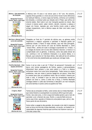 15
Mónica - Uma Montanha
de Emoções
Margarida Fonseca
Santos, Maria João Lopo
de Carvalho
Oficina do Livro
A Mónica tem 15 anos e vai entrar para o 10.º ano. No entanto,
aquelas férias grandes e o início do ano letivo foram muito diferentes
do habitual! Mónica, a maria-rapaz da família, enfrenta um turbilhão
de emoções, a começar pela sua relação com o Filipe, que sofreu um
enorme abalo. Nem tudo é um mar tranquilo quando se cresce. Mas
crescer é mesmo assim: saber resistir, decidir, levantar a cabeça e
seguir em frente. Apoiada por uma família muito unida e pelos
amigos inseparáveis, será a Mónica capaz de lidar com tudo o que
descobriu?
2º e 3º
Ciclos
Mariana e Manuel numa
curva do caminho
Margarida Fonseca
Santos, Maria João Lopo
de Carvalho
Oficina do Livro
Chegados ao final do 1º período do sétimo ano, os gémeos estão
imparáveis a magicar surpresas e partidas! A Mariana ganha um
poderoso aliado: o Hans! O rapaz alemão, que mal fala português,
aterrou por um ano lectivo em casa da família Machado e, como
«oitavo filho», alinha em tudo e consegue surpreender os «irmãos» e
os colegas da escola com os seus dois talentos naturais: a música e a
cumplicidade com os gémeos. A Mariana, como não podia deixar de
ser, continua a ter as melhores intenções e as piores ideias; e o
Manuel, que costuma ter tão boas ideias, não sabe pô-las em prática
e fá-lo de forma tão atabalhoada que acaba por estragar tudo.
2º e 3º
Ciclos
Família Machado - Uma
equipa fantástica
Margarida Fonseca
Santos, Maria João Lopo
de Carvalho
Oficina do Livro
Como é ser-se mãe e pai de 7 filhos? Já pensaram? Comandar um
barco com tantos passageiros de feitios, gostos e personalidades
diferentes? Nem sempre o mar está calmo e a Teté e o Mateus
enfrentam neste livro uma forte tempestade. Todos temos os nossos
problemas, mas por vezes é preciso apagá-los um pouco, limar-lhes
as arestas para que um problema maior não se instale e alastre por
toda a casa. A verdade é que no meio da tempestade acende-se
sempre um farol e, como a união faz a força, a família Machado
consegue dobrar o cabo das tormentas e descobrir um mar tranquilo
de cores bonitas e suaves como os quadros da Teté.
2º e 3º
Ciclos
E Agora, Rafa?
Margarida Fonseca
Santos, Maria João Lopo
de Carvalho
Oficina do Livro
Tantas são as emoções no Rafa, como tantos são os irmãos Machado
que nesta história o acompanham na aventura difícil que tem pela
frente. Aos onze anos, o mini craque de futebol perde o pai e tem de
aprender a ser o Homem da casa. Porém, a casa do Rafa torna-se
numa casa triste, quando a tristeza era uma palavra que, até aí, não
fizera parte do seu dicionário.
Como voltar a apagá-la das paredes, do coração e da vida? A resposta
está na força incrível dos irmãos Machado, na escola, no futebol e na
capacidade de algumas histórias que ouvimos nos fazerem voar por
cima das coisas más.
2º e 3º
Ciclos
 
