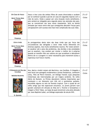 18
Em Casa do Vasco
Maria Teresa Maia
Gonzalez
Presença
Vasco e Ana Luísa são ambos filhos de casais divorciados e acabam
por se conhecer quando o pai de um casa em segundas núpcias com a
mãe do outro. Estão a passar por uma situação muito semelhante,
pois sentem-se relegados para segundo plano nas atenções dos pais,
que se concentram nos seus novos casamentos. Será na bonita
amizade que nasce entre eles que conseguirão descobrir forças para
ultrapassarem com sucesso esta fase mais complicada das suas vidas.
2º e 3º
Ciclos
Entre Irmãs
Maria Teresa Maia
Gonzalez
Presença
As protagonistas desta obra são duas irmãs que por força das
circunstâncias são obrigadas a levar vidas muito diferentes em
diversos aspetos, mas muito semelhantes noutros. Por vezes sentem-
se soçobrar sob o peso dos problemas, das dúvidas e das ansiedades
que as assaltam, mas acabam por revelar o melhor de si próprias
quando se mantêm fiéis aos valores em que acreditam e descobrem
dentro de si a coragem e o amor necessários para manterem acesa a
esperança num futuro risonho.
2º e 3º
Ciclos
O Diamante da Ilha das
Caraíbas
Mafalda Moutinho
D. Quixote
Ana, Maria e André viajam até Martinica, nas Caraíbas. À chegada a
este local com paisagens exuberantes e praias fantásticas, conhecem
Letty, filha de Pierre Dumont, um biólogo francês cujas pesquisas
misteriosas são interrompidas por um trágico acidente. No velho
diário de Dumont, os Primos descobrem indícios importantes que
conduzem a um diamante com três mil e quinhentos quilates,
escondido algures no seio da floresta tropical. Com a ajuda de um
velho amigo que não esperavam encontrar, os jovens partem num
grande catamarã em direção às ilhas de S. Vicente e Granadinas e
chegam a Petit Tabac, ao largo da qual encontram uma pista deixada
por Jean-Baptiste Labat, um biólogo explorador do século XVII.
2º e 3º
Ciclos
 