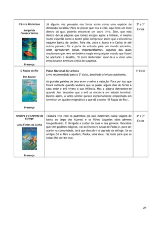 21
O Livro Misterioso
Margarida
Fonseca Santos
Presença
Já alguma vez pensaste nos livros assim como uma espécie de
dimensão paralela? Para te provar que isto é real, aqui tens um livro
dentro do qual poderás encontrar um outro livro. Este, que está
dentro destas páginas que talvez estejas agora a folhear, é mesmo
muito especial como o André pôde comprovar assim que o encontrou
naquele banco de jardim. Para ele, para a Joana e o Carlos (e até
outras pessoas) foi a porta de entrada para um mundo estranho,
onde aprenderam coisas importantíssimas, algumas das quais
resultavam que nem verdadeira magia em qualquer mundo que fosse!
Se aceitares o desafio, "O Livro Misterioso" levar-te-á a viver uma
emocionante aventura cheia de suspense.
2º e 3º
Ciclos
O Rapaz do Rio
Tim Bowler
Presença
Plano Nacional de Leitura
Livro recomendado para o 3º ciclo, destinado a leitura autónoma.
As grandes paixões de Jess eram o avô e a natação. Fora por isso que
ficara radiante quando soubera que ia passar alguns dias de férias à
casa onde o avô vivera a sua infância. Mas a alegria desvanece-se
quando Jess descobre que o avô se encontra em estado terminal.
Mesmo assim, o velho senhor parece estranhamente empenhado em
terminar um quadro enigmático a que dá o nome «O Rapaz do Rio».
3º Ciclo
Teodora e o Segredo da
Esfinge
Luísa Fortes da Cunha
Presença
Teodora vive com os padrinhos (os pais morreram numa viagem de
barco ao largo dos Açores) e os filhos daqueles (dois gémeos
insuportáveis). É obrigada a cuidar da casa e dos gémeos. Descobre
que tem poderes mágicos, vai ao Encontro Anual de Fadas e, para ser
aceite na comunidade, terá que descobrir o segredo da esfinge. Se os
amigos Gil e Alex a ajudam, Pooka, uma rival, faz tudo para que as
coisas lhe corram mal.
2º e 3º
Ciclos
 