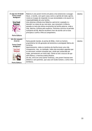 33
O Jogo da Verdade
Sveva Casati
Modignani
Porto Editora
Roberta é uma jovem livreira em plena crise existencial e conjugal -
Oscar, o marido, com quem casou contra a opinião de toda a gente,
revela-se incapaz de responder às suas necessidades e de assumir as
responsabilidades de uma família.
Uma dolorosa reflexão leva Roberta a percorrer o passado e a
descobrir as raízes do seu mal-estar, que remontam à infância,
passada no meio dos afetos envolventes da família paterna, onde a
mãe, Malvina, brilhava pela ausência. Feminista convicta no período
turbulento de 68, Malvina escolhera viver de acordo com os seus
princípios e confia a filha ao companheiro.
Adultos
Um dia naquele
Inverno
Sveva Casati
Modignani
Porto Editora
Numa grande mansão, às portas de Milão, vivem os Cantoni,
proprietários há três gerações da homónima e prestigiada fábrica de
torneiras.
Aparentemente, todos os membros da família levam uma vida
transparente, mas, na realidade, todos eles escondem segredos que
os marcaram; existem situações que, ainda que conhecidas por
todos, permanecem um tema tabu. Omite-se até a loucura de que
sofre Bianca, a matriarca desta dinastia.
Um dia, entra em cena Léonie Tardivaux, uma jovem francesa sem
dinheiro e sem parentes, que casa com Guido Cantoni, o único neto
de Bianca.
Adultos
 