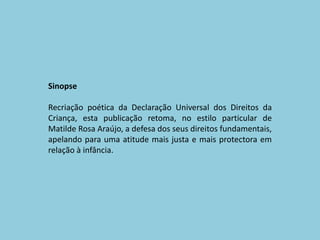 SinopseRecriação poética da Declaração Universal dos Direitos da Criança, esta publicação retoma, no estilo particular de Matilde Rosa Araújo, a defesa dos seus direitos fundamentais, apelando para uma atitude mais justa e mais protectora em relação à infância. 