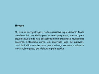 SinopseO Livro das Lengalengas, curtas narrativas que António Mota recolheu, foi concebido para os mais pequenos, mesmo para aqueles que ainda não descobriram o maravilhoso mundo das palavras. Entendido como um divertido jogo de palavras, contribui eficazmente para que a criança comece a adquirir motivação e gosto pela leitura e pela escrita.