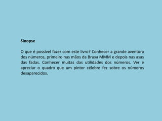 SinopseO que é possível fazer com este livro? Conhecer a grande aventura dos números, primeiro nas mãos da Bruxa MMM e depois nas asas das fadas. Conhecer muitas das utilidades dos números. Ver e apreciar o quadro que um pintor célebre fez sobre os números desaparecidos.