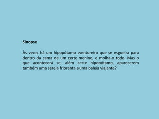 SinopseÀs vezes há um hipopótamo aventureiro que se esgueira para dentro da cama de um certo menino, e molha-o todo. Mas o que acontecerá se, além deste hipopótamo, aparecerem também uma sereia friorenta e uma baleia viajante?