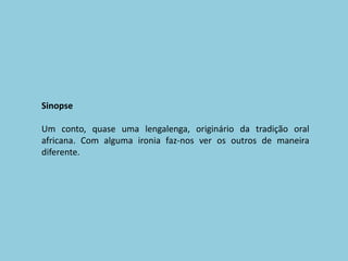 SinopseUm conto, quase uma lengalenga, originário da tradição oral africana. Com alguma ironia faz-nos ver os outros de maneira diferente.