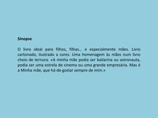 SinopseO livro ideal para filhos, filhas… e especialmente mães. Livro cartonado, ilustrado a cores. Uma homenagem às mães num livro cheio de ternura. «A minha mãe podia ser bailarina ou astronauta, podia ser uma estrela de cinema ou uma grande empresária. Mas é a Minha mãe, que há-de gostar sempre de mim.»
