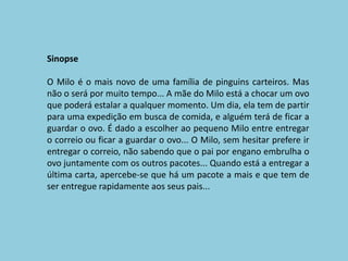 SinopseO Milo é o mais novo de uma família de pinguins carteiros. Mas não o será por muito tempo... A mãe do Milo está a chocar um ovo que poderá estalar a qualquer momento. Um dia, ela tem de partir para uma expedição em busca de comida, e alguém terá de ficar a guardar o ovo. É dado a escolher ao pequeno Milo entre entregar o correio ou ficar a guardar o ovo... O Milo, sem hesitar prefere ir entregar o correio, não sabendo que o pai por engano embrulha o ovo juntamente com os outros pacotes... Quando está a entregar a última carta, apercebe-se que há um pacote a mais e que tem de ser entregue rapidamente aos seus pais... 