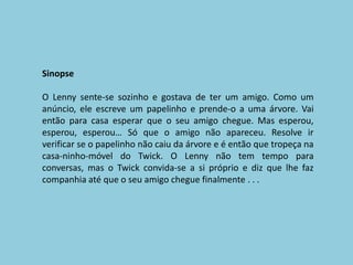 SinopseO Lenny sente-se sozinho e gostava de ter um amigo. Como um anúncio, ele escreve um papelinho e prende-o a uma árvore. Vai então para casa esperar que o seu amigo chegue. Mas esperou, esperou, esperou… Só que o amigo não apareceu. Resolve ir verificar se o papelinho não caiu da árvore e é então que tropeça na casa-ninho-móvel do Twick. O Lenny não tem tempo para conversas, mas o Twick convida-se a si próprio e diz que lhe faz companhia até que o seu amigo chegue finalmente . . .