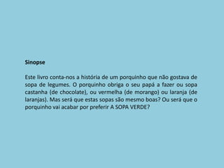 SinopseEste livro conta-nos a história de um porquinho que não gostava de sopa de legumes. O porquinho obriga o seu papá a fazer ou sopa castanha (de chocolate), ou vermelha (de morango) ou laranja (de laranjas). Mas será que estas sopas são mesmo boas? Ou será que o porquinho vai acabar por preferir A SOPA VERDE?