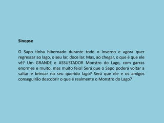 SinopseO Sapo tinha hibernado durante todo o Inverno e agora quer regressar ao lago, o seu lar, doce lar. Mas, ao chegar, o que é que ele vê? Um GRANDE e ASSUSTADOR Monstro do Lago, com garras enormes e muito, mas muito feio! Será que o Sapo poderá voltar a saltar e brincar no seu querido lago? Será que ele e os amigos conseguirão descobrir o que é realmente o Monstro do Lago?
