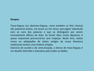 SinopseTrava-línguas (ou destrava-línguas, como também se lhes chama) são pequenos textos, em prosa ou em verso, que jogam sobretudo com os sons das palavras e que se distinguem por serem normalmente difíceis de dizer. Se forem ditos muito depressa, é quase impossível pronunciá-los sem tropeçar. Neste livro, textos novos ou adaptações de textos antigos da nossa literatura tradicional contam uma história simples. Exercício de ouvido e de comunicação, a leitura de trava-línguas é um desafio divertido e educativo para todas as idades. 