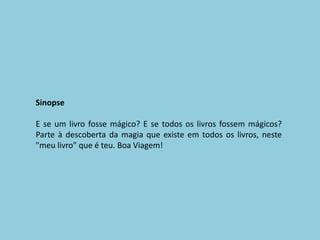 SinopseE se um livro fosse mágico? E se todos os livros fossem mágicos? Parte à descoberta da magia que existe em todos os livros, neste "meu livro" que é teu. Boa Viagem!