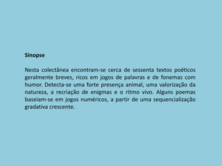 SinopseNesta colectânea encontram-se cerca de sessenta textos poéticosgeralmente breves, ricos em jogos de palavras e de fonemas com humor. Detecta-se uma forte presença animal, uma valorização da natureza, a recriação de enigmas e o ritmo vivo. Alguns poemas baseiam-se em jogos numéricos, a partir de uma sequencialização gradativa crescente.