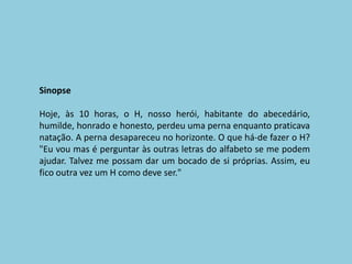 SinopseHoje, às 10 horas, o H, nosso herói, habitante do abecedário, humilde, honrado e honesto, perdeu uma perna enquanto praticava natação. A perna desapareceu no horizonte. O que há-de fazer o H? "Eu vou mas é perguntar às outras letras do alfabeto se me podem ajudar. Talvez me possam dar um bocado de si próprias. Assim, eu fico outra vez um H como deve ser." 