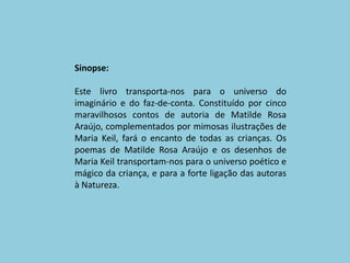 Sinopse:Este livro transporta-nos para o universo do imaginário e do faz-de-conta. Constituído por cinco maravilhosos contos de autoria de Matilde Rosa Araújo, complementados por mimosas ilustrações de Maria Keil, fará o encanto de todas as crianças. Os poemas de Matilde Rosa Araújo e os desenhos de Maria Keil transportam-nos para o universo poético e mágico da criança, e para a forte ligação das autoras à Natureza. 