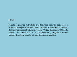 SinopseSelecta de poemas da tradição oral destinada aos mais pequenos. A escolha privilegia o folclore rimado infantil, não deixando, porém, de incluir romances tradicionais (como "A Nau Catrineta", "O Conde Torres", "O Conde Nilo" e "A Condessinha"), canções e outras poesias de origem popular sem destinatário específico. 