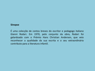 SinopseÉ uma colecção de contos breves do escritor e pedagogo italiano Gianni Rodari. Em 1970, pelo conjunto da obra, Rodari foi galardoado com o Prémio Hans Christian Andersen, que veio reconhecer a qualidade da sua escrita e o seu extraordinário contributo para a literatura infantil.