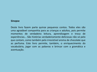SinopseDeste livro fazem parte quinze pequenos contos. Todos eles são uma agradável companhia para as crianças e adultos, pois permite momentos de verdadeira leitura, aprendizagem e troca de experiências... São histórias verdadeiramente deliciosas não só pelo que contam, como também pelo irresistível aroma de chocolate que as perfuma. Este livro permite, também, o enriquecimento do vocabulário, jogar com as palavras e brincar com a gramática e acentuação. 