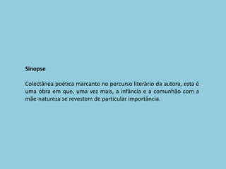 SinopseColectânea poética marcante no percurso literário da autora, esta é uma obra em que, uma vez mais, a infância e a comunhão com a mãe-natureza se revestem de particular importância.