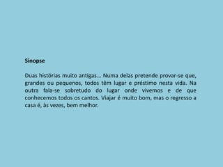 SinopseDuas histórias muito antigas... Numa delas pretende provar-se que, grandes ou pequenos, todos têm lugar e préstimo nesta vida. Na outra fala-se sobretudo do lugar onde vivemos e de que conhecemos todos os cantos. Viajar é muito bom, mas o regresso a casa é, às vezes, bem melhor. 