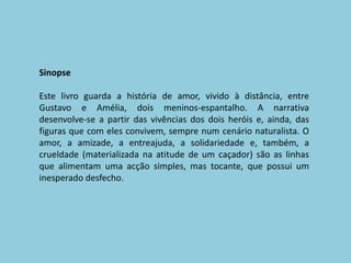 SinopseEste livro guarda a história de amor, vivido à distância, entre Gustavo e Amélia, dois meninos-espantalho. A narrativa desenvolve-se a partir das vivências dos dois heróis e, ainda, das figuras que com eles convivem, sempre num cenário naturalista. O amor, a amizade, a entreajuda, a solidariedade e, também, a crueldade (materializada na atitude de um caçador) são as linhas que alimentam uma acção simples, mas tocante, que possui um inesperado desfecho.