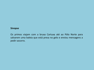 SinopseOs primos viajam com a bruxa Cartuxa até ao Pólo Norte para salvarem uma baleia que está presa no gelo e enviou mensagens a pedir socorro.