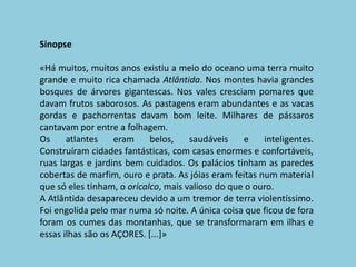 Sinopse«Há muitos, muitos anos existiu a meio do oceano uma terra muito grande e muito rica chamada Atlântida. Nos montes havia grandes bosques de árvores gigantescas. Nos vales cresciam pomares que davam frutos saborosos. As pastagens eram abundantes e as vacas gordas e pachorrentas davam bom leite. Milhares de pássaros cantavam por entre a folhagem.Os atlantes eram belos, saudáveis e inteligentes.Construíram cidades fantásticas, com casas enormes e confortáveis, ruas largas e jardins bem cuidados. Os palácios tinham as paredes cobertas de marfim, ouro e prata. As jóias eram feitas num material que só eles tinham, o oricalco, mais valioso do que o ouro.A Atlântida desapareceu devido a um tremor de terra violentíssimo. Foi engolida pelo mar numa só noite.A única coisa que ficou de fora foram os cumes das montanhas, que se transformaram em ilhas e essas ilhas são os AÇORES. [...]»