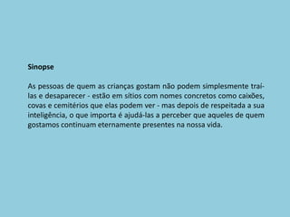 SinopseAs pessoas de quem as crianças gostam não podem simplesmente traí-las e desaparecer - estão em sítios com nomes concretos como caixões, covas e cemitérios que elas podem ver - mas depois de respeitada a sua inteligência, o que importa é ajudá-las a perceber que aqueles de quem gostamos continuam eternamente presentes na nossa vida. 