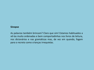 SinopseAs palavras também brincam? Claro que sim! Estamos habituados a vê-las muito ordenadas e bem comportadinhas nos livros de leitura, nos dicionários e nas gramáticas mas, de vez em quando, fogem para o recreio como crianças irrequietas. 