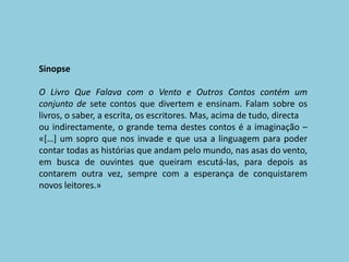 SinopseO Livro Que Falava com o Vento e Outros Contos contém um conjunto de sete contos que divertem e ensinam. Falam sobre os livros, o saber, a escrita, os escritores. Mas, acima de tudo, directaou indirectamente, o grande tema destes contos é a imaginação – «[…] um sopro que nos invade e que usa a linguagem para poder contar todas as histórias que andam pelo mundo, nas asas do vento, em busca de ouvintes que queiram escutá-las, para depois as contarem outra vez, sempre com a esperança de conquistarem novos leitores.»