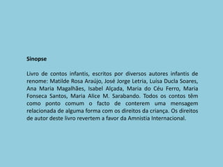 SinopseLivro de contos infantis, escritos por diversos autores infantis de renome: Matilde Rosa Araújo, José Jorge Letria, Luísa Ducla Soares, Ana Maria Magalhães, Isabel Alçada, Maria do Céu Ferro, Maria Fonseca Santos, Maria Alice M. Sarabando. Todos os contos têm como ponto comum o facto de conterem uma mensagem relacionada de alguma forma com os direitos da criança. Os direitos de autor deste livro revertem a favor da Amnistia Internacional.