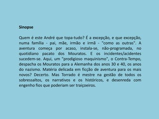 SinopseQuem é este André que topa-tudo? É a excepção, e que excepção, numa família - pai, mãe, irmão e irmã - "como as outras". A aventura começa por acaso, instala-se, não-programada, no quotidiano pacato dos Mouratos. E os incidentes/acidentes sucedem-se. Aqui, um "prodigioso maquinismo", o Contra-Tempo, despacha os Mouratos para a Alemanha dos anos 30 e 40, os anos do nazismo. Matéria delicada em ficção de aventura para os mais novos? Decerto. Mas Torrado é mestre na gestão de todos os sobressaltos, os narrativos e os históricos, e desenreda com engenho fios que poderiam ser traiçoeiros. 