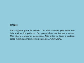 SinopseToda a gente gosta de animais. Dos cães a correr pela relva. Das brincadeiras dos gatinhos. Dos passarinhos nas árvores a cantar. Mas não te aproximes demasiado. Não antes de teres a certeza: serão mesmo animais normais ou serão ... CRIATURAS?