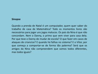 SinopseQuando a prenda de Natal é um computador, quem quer saber do trabalho de casa de Matemática? Todo os momentos livres são necessários para jogar uns jogos malucos. Os pais da Nina é que não concordam. Nem o Danny, o primo que vem viver para casa dela. Por que teve o Danny de mudar de escola? O que fazer em casos de ataques de criancice? E quando há falhas no sistema? E o Vítor, por que começa a comportar-se de forma tão palerma? Será que os amigos da Nina não compreendem que somos todos diferentes, mas todos iguais?