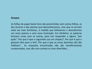 SinopseAs folhas de papel deste livro são preenchidas com outras folhas, as das árvores e das plantas que desconhecemos, mas que se tornam cada vez mais familiares, à medida que folheamos e descobrimos um novo poema e uma nova ilustração. Em Herbário, as palavras brincam umas com as outras, para nos responder a alguns “por quês”: Por que é que o cogumelo usa um chapéu?, Por que é que o girassol olha para o Sol?, Por que é que as ervas daninhas são tão infelizes?... As respostas encontradas não são cientificamente comprovadas, mas são com certeza as mais divertidas...