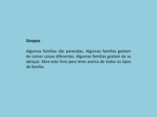SinopseAlgumas famílias são parecidas. Algumas famílias gostam de comer coisas diferentes. Algumas famílias gostam de se abraçar. Abre este livro para leres acerca de todos os tipos de família. 